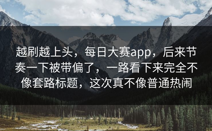 越刷越上头，每日大赛app，后来节奏一下被带偏了，一路看下来完全不像套路标题，这次真不像普通热闹