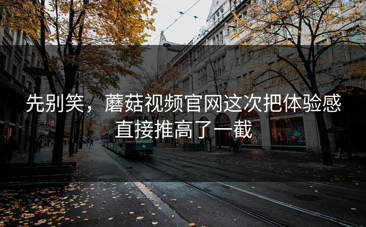 先别笑，蘑菇视频官网这次把体验感直接推高了一截