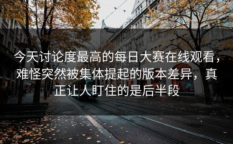 今天讨论度最高的每日大赛在线观看，难怪突然被集体提起的版本差异，真正让人盯住的是后半段