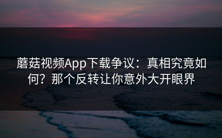 蘑菇视频App下载争议：真相究竟如何？那个反转让你意外大开眼界