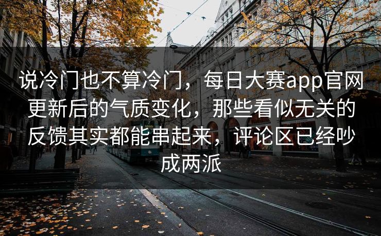 说冷门也不算冷门，每日大赛app官网更新后的气质变化，那些看似无关的反馈其实都能串起来，评论区已经吵成两派