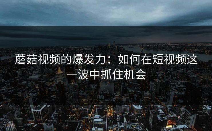 蘑菇视频的爆发力：如何在短视频这一波中抓住机会