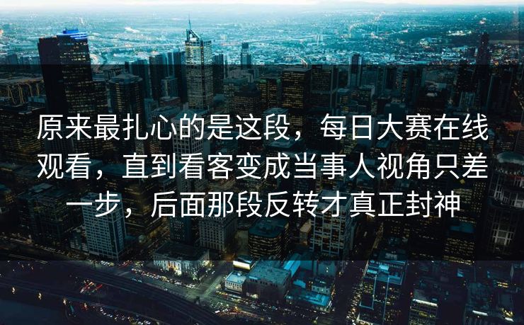 原来最扎心的是这段，每日大赛在线观看，直到看客变成当事人视角只差一步，后面那段反转才真正封神