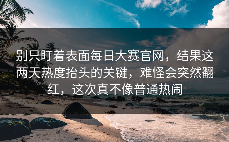别只盯着表面每日大赛官网，结果这两天热度抬头的关键，难怪会突然翻红，这次真不像普通热闹