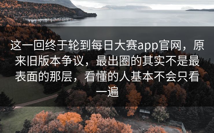 这一回终于轮到每日大赛app官网，原来旧版本争议，最出圈的其实不是最表面的那层，看懂的人基本不会只看一遍