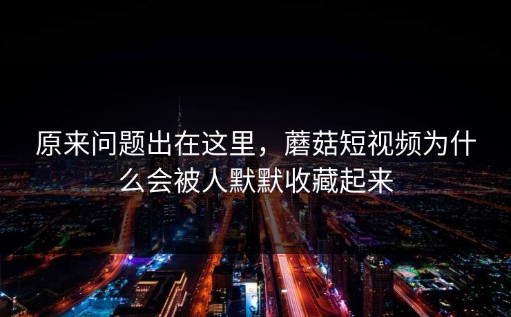 原来问题出在这里，蘑菇短视频为什么会被人默默收藏起来