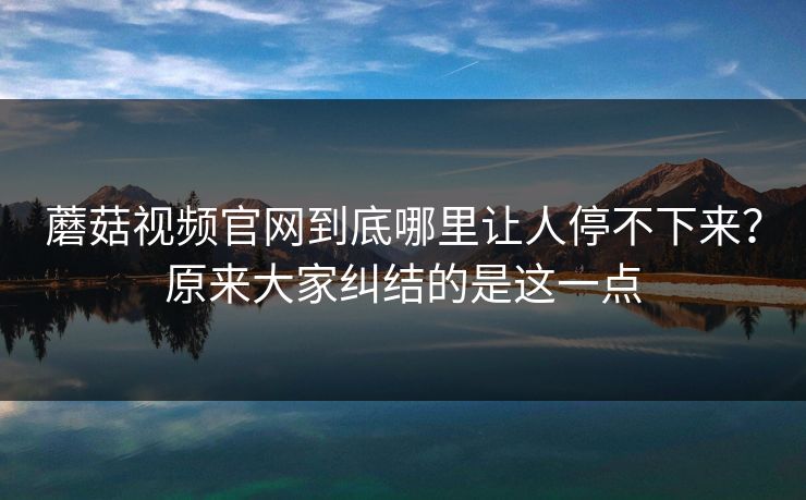 蘑菇视频官网到底哪里让人停不下来？原来大家纠结的是这一点
