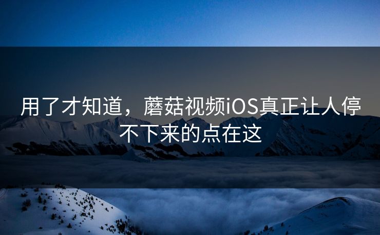 用了才知道，蘑菇视频iOS真正让人停不下来的点在这