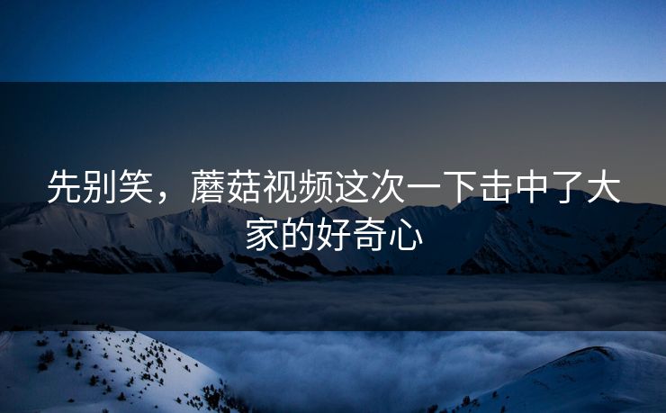 先别笑，蘑菇视频这次一下击中了大家的好奇心