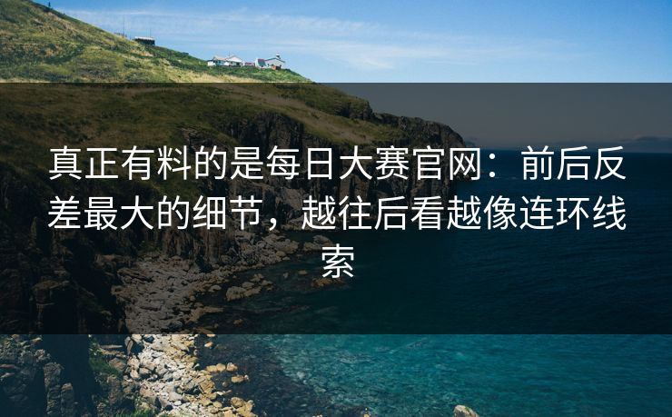 真正有料的是每日大赛官网：前后反差最大的细节，越往后看越像连环线索