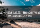 原来问题出在这里，蘑菇视频下载越是低调越容易让人好奇