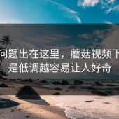 原来问题出在这里，蘑菇视频下载越是低调越容易让人好奇