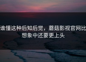 谁懂这种后知后觉，蘑菇影视官网比想象中还要更上头