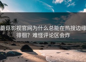 蘑菇影视官网为什么总能在热搜边缘徘徊？难怪评论区会炸