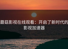 蘑菇影视在线观看：开启了新时代的影视加速器