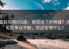 蘑菇视频iOS版：被低估了的神器？评论区争议不断，你还在等什么？