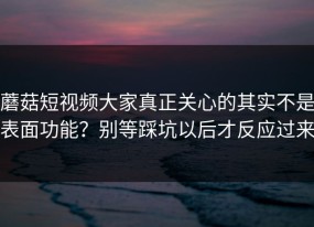 蘑菇短视频大家真正关心的其实不是表面功能？别等踩坑以后才反应过来