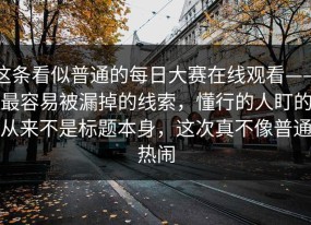 这条看似普通的每日大赛在线观看——最容易被漏掉的线索，懂行的人盯的从来不是标题本身，这次真不像普通热闹