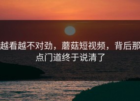越看越不对劲，蘑菇短视频，背后那点门道终于说清了