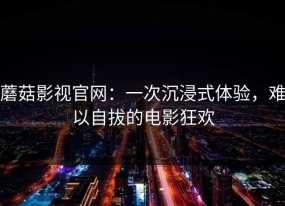 蘑菇影视官网：一次沉浸式体验，难以自拔的电影狂欢