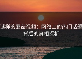 谜样的蘑菇视频：网络上的热门话题背后的真相探析