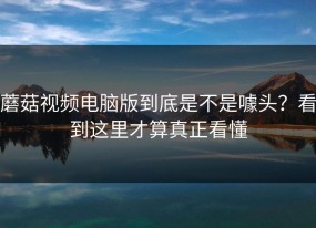 蘑菇视频电脑版到底是不是噱头？看到这里才算真正看懂