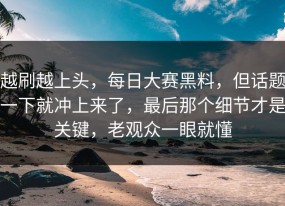 越刷越上头，每日大赛黑料，但话题一下就冲上来了，最后那个细节才是关键，老观众一眼就懂