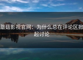 蘑菇影视官网：为什么总在评论区掀起讨论