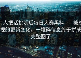 有人把话挑明后每日大赛黑料——被忽视的更新变化，一堆碎信息终于拼成完整图了