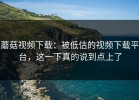 蘑菇视频下载：被低估的视频下载平台，这一下真的说到点上了