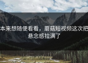 本来想随便看看，蘑菇短视频这次把悬念感拉满了