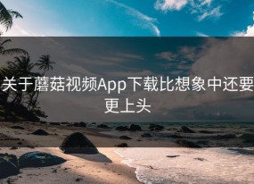 关于蘑菇视频App下载比想象中还要更上头