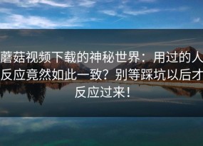 蘑菇视频下载的神秘世界：用过的人反应竟然如此一致？别等踩坑以后才反应过来！