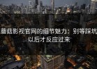 蘑菇影视官网的细节魅力：别等踩坑以后才反应过来
