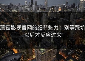 蘑菇影视官网的细节魅力：别等踩坑以后才反应过来
