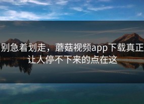 别急着划走，蘑菇视频app下载真正让人停不下来的点在这