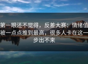 第一眼还不觉得，反差大赛：情绪值被一点点推到最高，很多人卡在这一步出不来