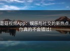 蘑菇视频App：娱乐与社交的新热点，你真的不会错过！