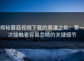 揭秘蘑菇视频下载的离谱之处：第一次接触者容易忽略的关键细节