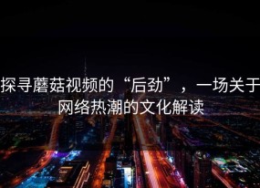 探寻蘑菇视频的“后劲”，一场关于网络热潮的文化解读