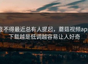 怪不得最近总有人提起，蘑菇视频app下载越是低调越容易让人好奇