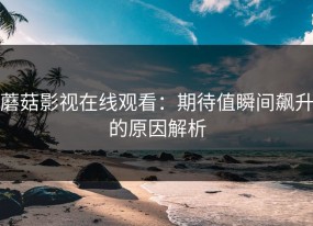 蘑菇影视在线观看：期待值瞬间飙升的原因解析