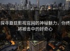 探寻蘑菇影视官网的神秘魅力，你终将被击中的好奇心