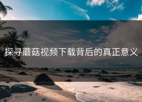 探寻蘑菇视频下载背后的真正意义