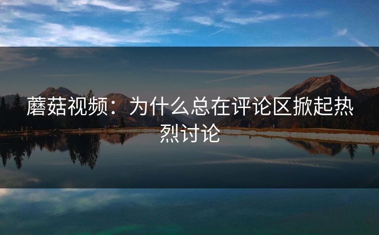 蘑菇视频：为什么总在评论区掀起热烈讨论