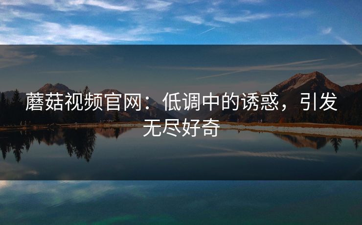 蘑菇视频官网：低调中的诱惑，引发无尽好奇