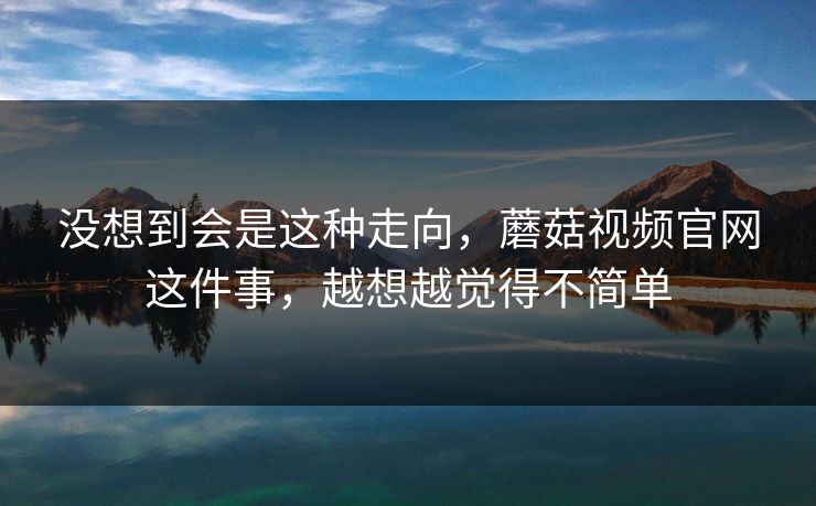 没想到会是这种走向，蘑菇视频官网这件事，越想越觉得不简单