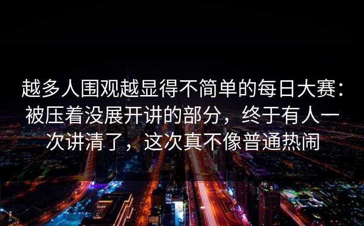 越多人围观越显得不简单的每日大赛：被压着没展开讲的部分，终于有人一次讲清了，这次真不像普通热闹