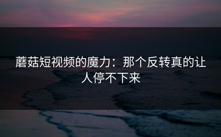 蘑菇短视频的魔力：那个反转真的让人停不下来