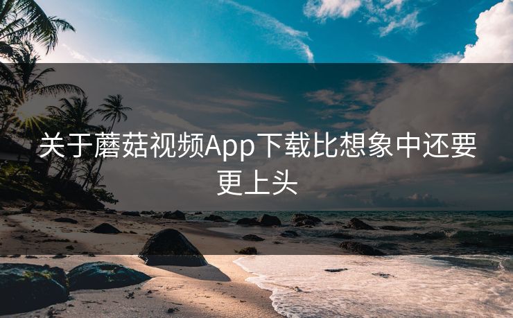 关于蘑菇视频App下载比想象中还要更上头